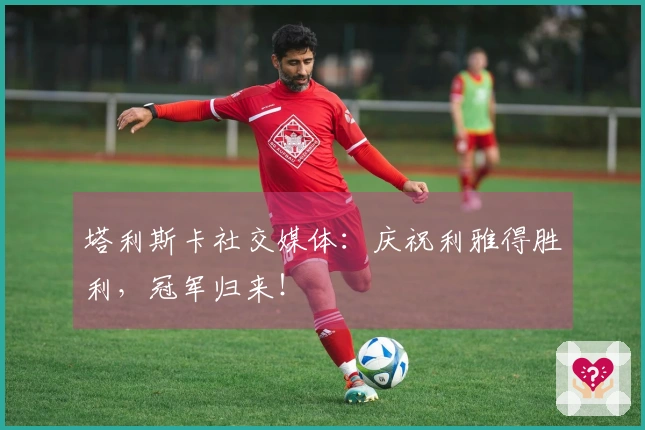 塔利斯卡社交媒体：庆祝利雅得胜利，冠军归来！